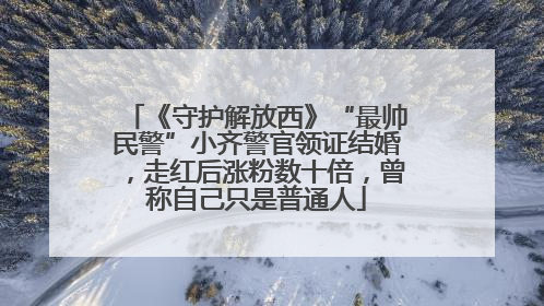 《守护解放西》“最帅民警”小齐警官领证结婚，走红后涨粉数十倍，曾称自己只是普通人