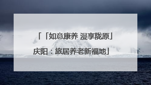 「如意康养 漫享陇原」庆阳：旅居养老新福地