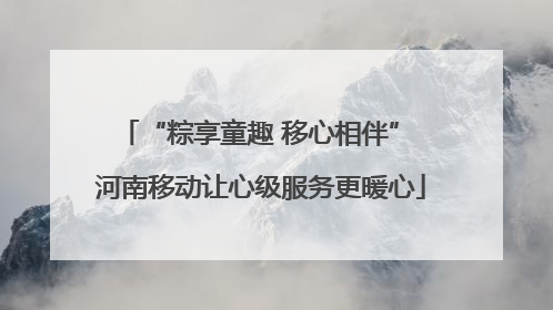 “粽享童趣 移心相伴” 河南移动让心级服务更暖心