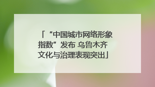 “中国城市网络形象指数”发布 乌鲁木齐文化与治理表现突出