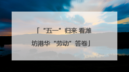 “五一”归来 看潍坊港华“劳动”答卷