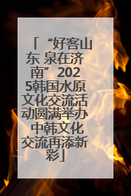 “好客山东 泉在济南”2025韩国水原文化交流活动圆满举办 中韩文化交流再添新彩