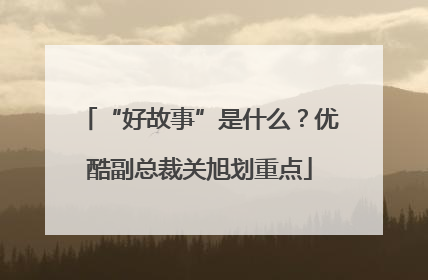 “好故事”是什么？优酷副总裁关旭划重点