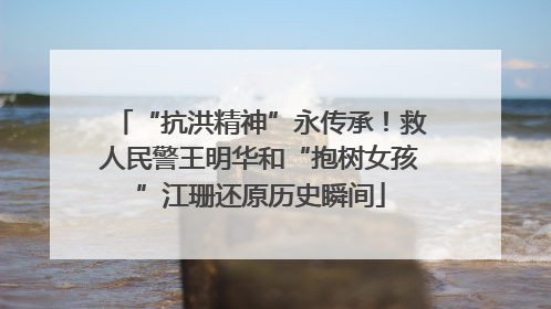 “抗洪精神”永传承！救人民警王明华和“抱树女孩”江珊还原历史瞬间