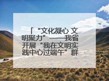 “文化凝心 文明聚力”——我省开展“我在文明实践中心过端午”群众主题活动
