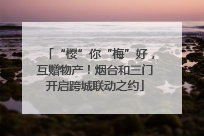 “樱”你“梅”好，互赠物产！烟台和三门开启跨城联动之约