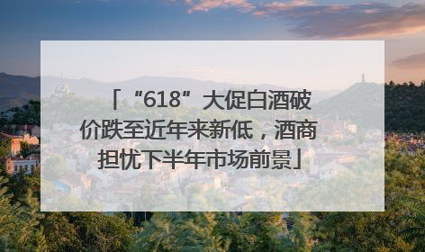 “618”大促白酒破价跌至近年来新低，酒商担忧下半年市场前景