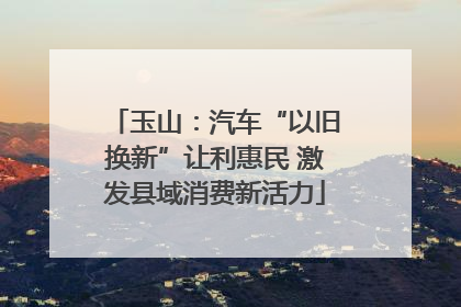 玉山：汽车“以旧换新”让利惠民 激发县域消费新活力