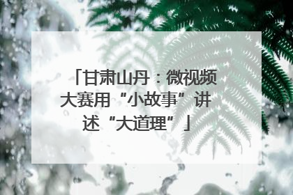 甘肃山丹：微视频大赛用“小故事”讲述“大道理”