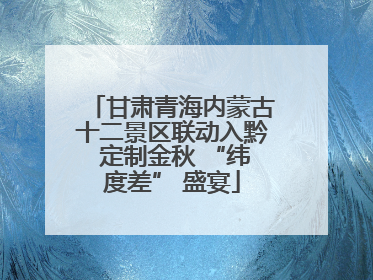 甘肃青海内蒙古十二景区联动入黔 定制金秋 “纬度差” 盛宴