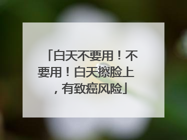 白天不要用！不要用！白天擦脸上，有致癌风险