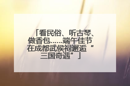 看民俗、听古琴、做香包……端午佳节在成都武侯祠邂逅“三国奇遇”