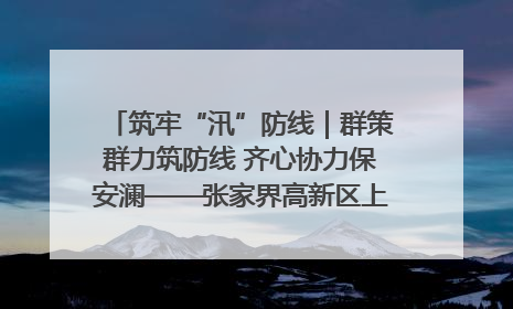 筑牢“汛”防线｜群策群力筑防线 齐心协力保安澜——张家界高新区上下众志成城迎战汛情