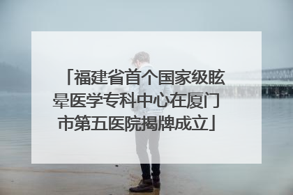 福建省首个国家级眩晕医学专科中心在厦门市第五医院揭牌成立