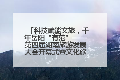 科技赋能文旅，千年岳阳“有范”——第四届湖南旅游发展大会开幕式暨文化旅游推介会侧记