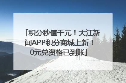 积分秒值千元！大江新闻APP积分商城上新！0元兑资格已到账