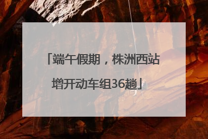 端午假期，株洲西站增开动车组36趟