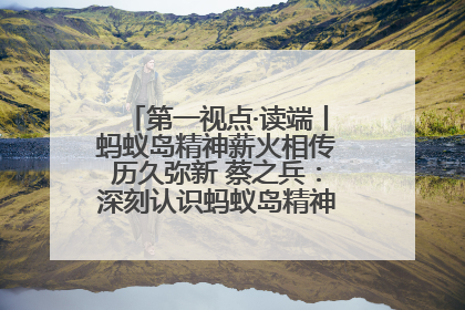 第一视点·读端丨蚂蚁岛精神薪火相传历久弥新 蔡之兵：深刻认识蚂蚁岛精神的“精气神”
