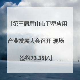 第三届眉山市卫星应用产业发展大会召开 现场签约73.35亿