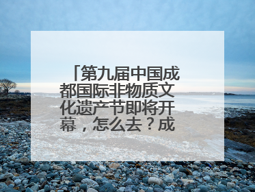 第九届中国成都国际非物质文化遗产节即将开幕，怎么去？成都交警提醒
