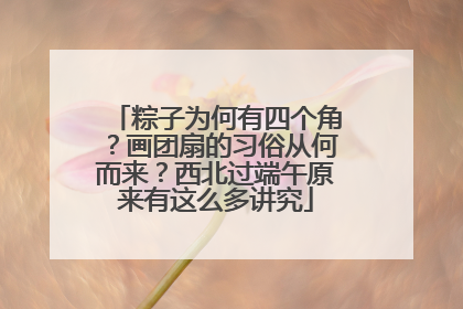 粽子为何有四个角？画团扇的习俗从何而来？西北过端午原来有这么多讲究