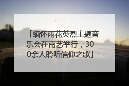 缅怀雨花英烈主题音乐会在南艺举行，300余人聆听信仰之歌