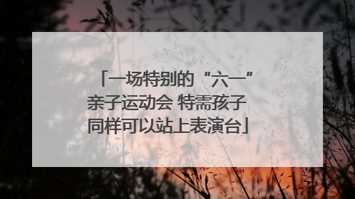 一场特别的“六一”亲子运动会 特需孩子同样可以站上表演台