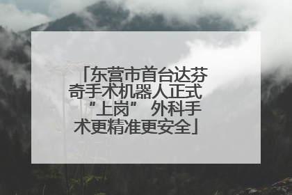 东营市首台达芬奇手术机器人正式“上岗” 外科手术更精准更安全