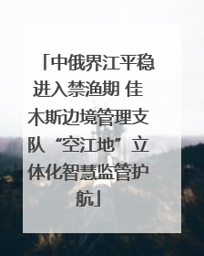 中俄界江平稳进入禁渔期 佳木斯边境管理支队“空江地”立体化智慧监管护航