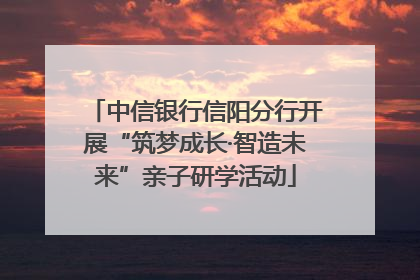 中信银行信阳分行开展“筑梦成长·智造未来”亲子研学活动