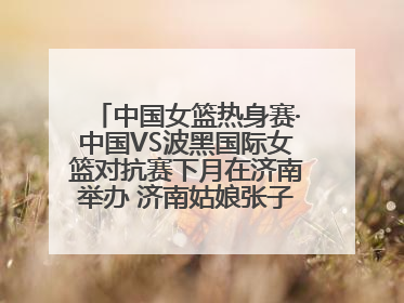 中国女篮热身赛·中国VS波黑国际女篮对抗赛下月在济南举办 济南姑娘张子宇有望在家门口迎来国家队首秀