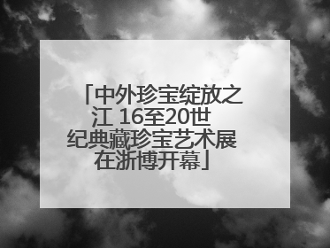 中外珍宝绽放之江 16至20世纪典藏珍宝艺术展在浙博开幕