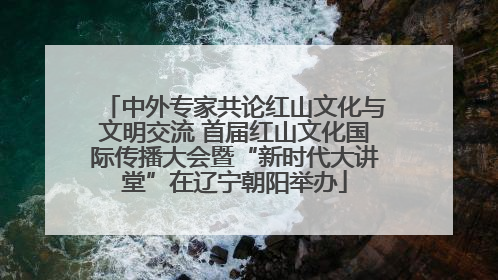 中外专家共论红山文化与文明交流 首届红山文化国际传播大会暨“新时代大讲堂”在辽宁朝阳举办