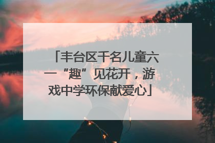 丰台区千名儿童六一“趣”见花开，游戏中学环保献爱心