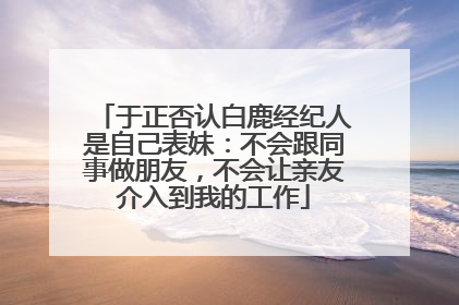 于正否认白鹿经纪人是自己表妹：不会跟同事做朋友，不会让亲友介入到我的工作