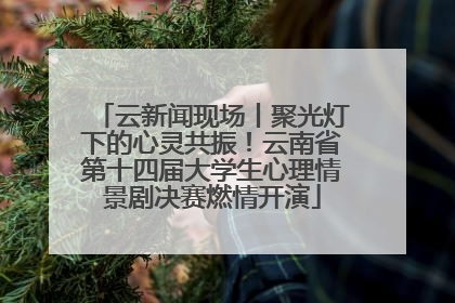 云新闻现场丨聚光灯下的心灵共振！云南省第十四届大学生心理情景剧决赛燃情开演