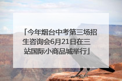 今年烟台中考第三场招生咨询会6月21日在三站国际小商品城举行