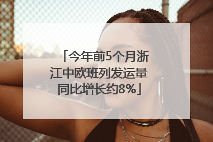 今年前5个月浙江中欧班列发运量同比增长约8%