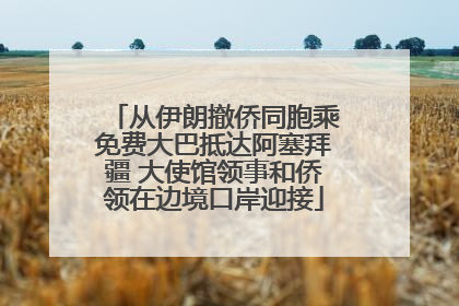 从伊朗撤侨同胞乘免费大巴抵达阿塞拜疆 大使馆领事和侨领在边境口岸迎接