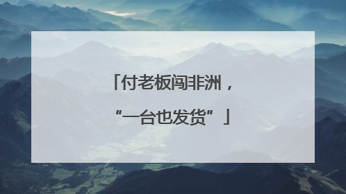 付老板闯非洲，“一台也发货”