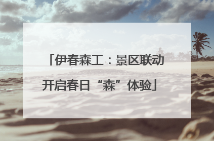 伊春森工：景区联动开启春日“森”体验