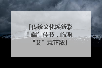 传统文化焕新彩！端午佳节，临淄 “艾”意正浓