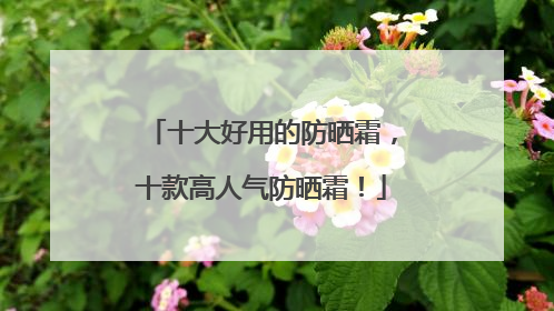 十大好用的防晒霜，十款高人气防晒霜！