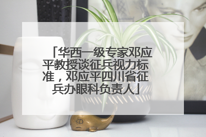 华西一级专家邓应平教授谈征兵视力标准，邓应平四川省征兵办眼科负责人
