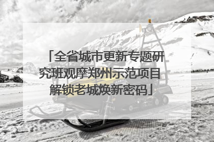 全省城市更新专题研究班观摩郑州示范项目 解锁老城焕新密码