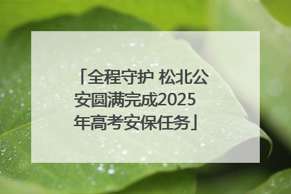 全程守护 松北公安圆满完成2025年高考安保任务