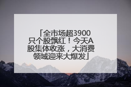 全市场超3900只个股飘红！今天A股集体收涨，大消费领域迎来大爆发