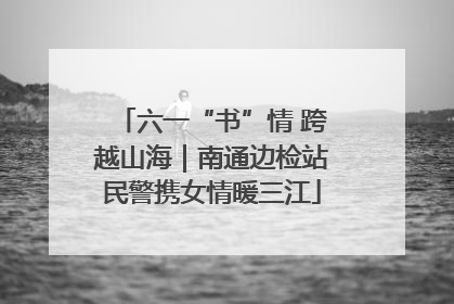 六一“书”情 跨越山海｜南通边检站民警携女情暖三江