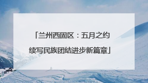 兰州西固区：五月之约 续写民族团结进步新篇章