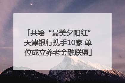共绘“最美夕阳红” 天津银行携手10家 单位成立养老金融联盟
